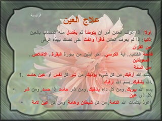 علاج العين أولا :  إذا عرف العائن أُمر أن  يتوضأ  ثم  يغتسل  منه المصاب بالعين . ثانيا :  إذا لم يعرف العائن  فاقرأ وانفث  على نفسك بهذه الرقى : من القرآن : فاتحة  الكتاب ..  آية  الكرسي ..  آخر آيتين من سورة  البقرة ..  الإخلاص ..  المعوذتين .. من السنة : 1.  بسم الله  أرقيك ,  من كل شيء  يؤذيك ,  من  شر  كل  نفس  أو  عين حاسد   الله  يشفيك ,  بسم الله  أرقيك . بسم الله  يبريك ,  ومن كل داء  يشفيك ,  ومن شر  حاسد  إذا  حسد ,  ومن  شر  كل ذي  عين . أعوذ بكلمات الله  التامة ,  من كل  شيطان وهامة ,  ومن كل  عين لامة . الرئيسية 