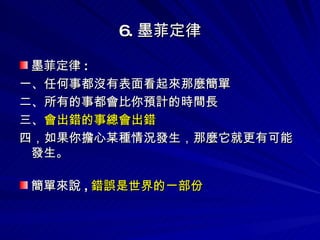 6. 墨菲定律 墨菲定律 :  一、任何事都沒有表面看起來那麼簡單 二、所有的事都會比你預計的時間長 三、 會出錯的事總會出錯 四，如果你擔心某種情況發生，那麼它就更有可能發生。   簡單來說 , 錯誤是世界的一部份 