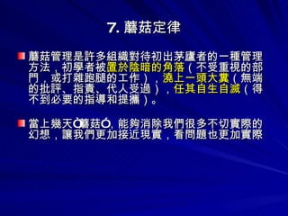 7. 蘑菇定律 蘑菇管理是許多組織對待初出茅廬者的一種管理方法，初學者被 置於陰暗的角落 （不受重視的部門，或打雜跑腿的工作）， 澆上一頭大糞 （無端的批評、指責、代人受過）， 任其自生自滅 （得不到必要的指導和提攜）。 當上幾天“蘑菇”，能夠消除我們很多不切實際的幻想，讓我們更加接近現實，看問題也更加實際 