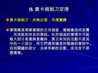 8. 奧卡姆剃刀定律 奧卡姆剃刀：如無必要，勿增實體 　　 事情總是朝著複雜的方向發展，複雜會造成浪費，而效能則來自於單純。在你做過的事情中可能絕大部分是毫無意義的，真正有效的活動只是其中的一小部分，而它們通常隱含於繁雜的事物中。找到關鍵的部分，去掉多餘的活動，成功並不那麼複雜。 