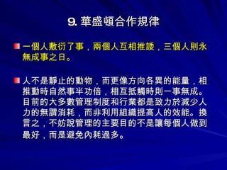 9. 華盛頓合作規律 一個人敷衍了事，兩個人互相推諉，三個人則永無成事之日。 人不是靜止的動物，而更像方向各異的能量，相推動時自然事半功倍，相互抵觸時則一事無成。目前的大多數管理制度和行業都是致力於減少人力的無謂消耗，而非利用組織提高人的效能。換言之，不妨說管理的主要目的不是讓每個人做到最好，而是避免內耗過多 。 