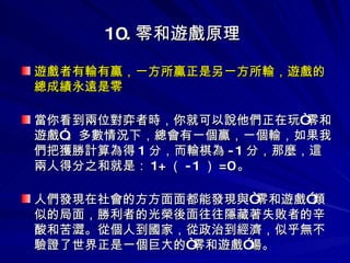 10. 零和遊戲原理   遊戲者有輸有贏，一方所贏正是另一方所輸，遊戲的總成績永遠是零 當你看到兩位對弈者時，你就可以說他們正在玩“零和遊戲”。多數情況下，總會有一個贏，一個輸，如果我們把獲勝計算為得 1 分，而輸棋為 -1 分，那麼，這兩人得分之和就是： 1+ （ -1 ） =0 。 人們發現在社會的方方面面都能發現與“零和遊戲”類似的局面，勝利者的光榮後面往往隱藏著失敗者的辛酸和苦澀。從個人到國家，從政治到經濟，似乎無不驗證了世界正是一個巨大的“零和遊戲”場。 