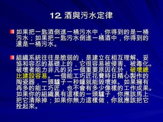 12. 酒與污水定律 如果把一匙酒倒進一桶污水中，你得到的是一桶污水；如果把一匙污水倒進一桶酒中，你得到的還是一桶污水。 組織系統往往是脆弱的，是建立在相互理解、妥協和容忍的基礎上的，它很容易被侵害、被毒化。破壞者能力非凡的另一個重要原因在於， 破壞總比建設容易 。一個能工巧匠花費時日精心製作的陶瓷器，一頭驢子一秒鐘就能毀壞掉。如果擁有再多的能工巧匠，也不會有多少像樣的工作成果。如果你的組織裏有這樣的一頭驢子，你應該馬上把它清除掉；如果你無力這樣做，你就應該把它拴起來。 