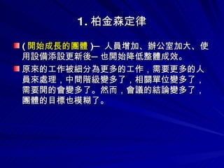 1. 柏金森定律 ( 開始成長的團體 )─ 人員增加、辦公室加大、使用設備添設更新後─也開始降低整體成效。 原來的工作被細分為更多的工作，需要更多的人員來處理，中間階級變多了，相關單位變多了，需要開的會變多了。然而，會議的結論變多了，團體的目標也模糊了。  