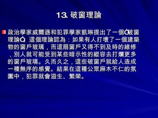 13. 破窗理論 政治學家威爾遜和犯罪學家凱琳提出了一個“破窗理論”。這個理論認為：如果有人打壞了一個建築物的窗戶玻璃，而這扇窗戶又得不到及時的維修，別人就可能受到某些暗示性的縱容去打爛更多的窗戶玻璃。久而久之，這些破窗戶就給人造成一種無序的感覺。結果在這種公眾麻木不仁的氛圍中，犯罪就會滋生、繁榮。 