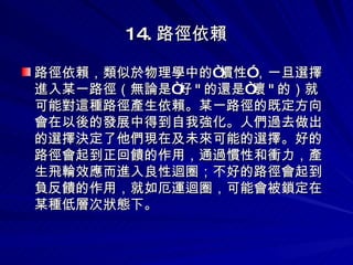 14. 路徑依賴 路徑依賴，類似於物理學中的“慣性”，一旦選擇進入某一路徑（無論是“好 " 的還是“壞 " 的）就可能對這種路徑產生依賴。某一路徑的既定方向會在以後的發展中得到自我強化。人們過去做出的選擇決定了他們現在及未來可能的選擇。好的路徑會起到正回饋的作用，通過慣性和衝力，產生飛輪效應而進入良性迴圈；不好的路徑會起到負反饋的作用，就如厄運迴圈，可能會被鎖定在某種低層次狀態下。 