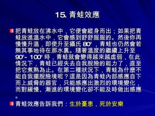 15. 青蛙效應 把青蛙放在沸水中，它便會縱身而出；如果把青蛙放進溫水中，它會感到舒舒服服的。然後你再慢慢升溫，即使升至攝氏 80° ，青蛙也仍然會若無其事地待在那水裏。隨著溫度的繼續上升至 90°- 100° 時，青蛙就會變得越來越虛弱，在此情況下，青蛙已經失去自我脫險的能力了，直至把它煮熟為止。在第二種狀況下，青蛙為什麼不能自我擺脫險境呢？這是因為青蛙內部感應自下而上威脅的器官，只能感應出激烈的環境變化，而對緩慢、漸進的環境變化卻不能及時做出感應。 青蛙效應告訴我們： 生於憂患，死於安樂 