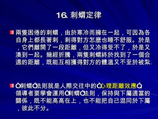 16. 刺蝟定律 兩隻困倦的刺蝟，由於寒冷而擁在一起，可因為各自身上都長著刺，刺得對方怎麼也睡不舒服。於是，它們離開了一段距離，但又冷得受不了，於是又湊到一起。幾經折騰，兩隻刺蝟終於找到了一個合適的距離，既能互相獲得對方的體溫又不至於被紮。 “ 刺蝟”法則就是人際交往中的“ 心理距離效應 ”。領導者要學會運用“刺蝟”法則，保持與下屬適當的關係，既不能高高在上，也不能把自己混同於下屬，彼此不分。 