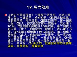 17. 馬太效應   《新約 ? 馬太福音》一個國王遠行前，交給三個僕人每人一錠銀子，吩咐他們：“你們去做生意，等我回來時，再來見我。”國王回來時，第一個僕人說：“主人，你交給我們的一錠銀子，我已賺了 10 錠。”於是國王獎勵他 10 座城邑。第二個僕人報告說：“主人，你給我的一錠銀子，我已賺了 5 錠。”於是國王例獎勵了他 5 座城邑。第三個僕人報告說：“主人，你給我的一錠銀子，我一直包在手巾裏存著，我怕丟失，一直沒有拿出來。”於是國王命令將第三個僕人的一錠銀子也賞給第一個僕人，並且說：“ 凡是少的，就連他所有的也要奪過來。凡是多的，還要給他 