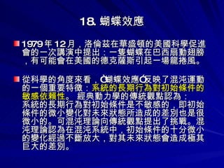 18. 蝴蝶效應 1979 年 12 月，洛倫茲在華盛頓的美國科學促進會的一次講演中提出：一隻蝴蝶在巴西扇動翅膀，有可能會在美國的德克薩斯引起一場龍捲風。 從科學的角度來看，“蝴蝶效應”反映了混沌運動的一個重要特徵： 系統的長期行為對初始條件的敏感依賴性 。 經典動力學的傳統觀點認為： 系統的長期行為對初始條件是不敏感的，即初始條件的微小變化對未來狀態所造成的差別也是很微小的。可混沌理論向傳統觀點提出了挑戰。混沌理論認為在混沌系統中，初始條件的十分微小的變化經過不斷放大，對其未來狀態會造成極其巨大的差別。 