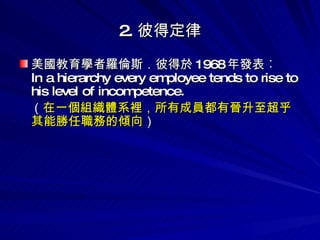 2. 彼得定律 美國教育學者羅倫斯．彼得於 1968 年發表︰ In a hierarchy every employee tends to rise to his level of incompetence. （ 在一個組織體系裡，所有成員都有晉升至超乎其能勝任職務的傾向 ） 