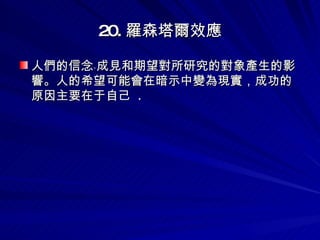 20. 羅森塔爾效應 人們的信念﹑成見和期望對所研究的對象產生的影響。人的希望可能會在暗示中變為現實，成功的原因主要在于自己  .   