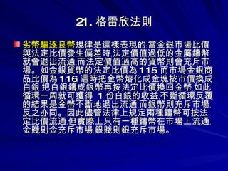 21. 格雷欣法則 劣幣驅逐良幣 規律是這樣表現的﹕當金銀市場比價與法定比價發生偏差時﹐法定價值過低的金屬鑄幣就會退出流通﹐而法定價值過高的貨幣則會充斥市場。如金銀貨幣的法定比價為 1﹕15﹐ 而市場金銀商品比價為 1﹕16﹐ 這時把金幣熔化成金塊按市價換成白銀﹐把白銀鑄成銀幣再按法定比價換回金幣﹐如此循環一周就可獲得  1 份白銀的收益﹐不斷循環反覆的結果是金幣不斷地退出流通﹐而銀幣則充斥市場﹐反之亦同。因此儘管法律上規定兩種鑄幣可按法定比價流通﹐但實際上只有一種鑄幣在市場上流通﹐金賤則金充斥市場﹐銀賤則銀充斥市場。  