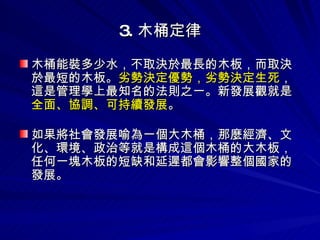 3. 木桶定律 木桶能裝多少水，不取決於最長的木板，而取決於最短的木板。 劣勢決定優勢，劣勢決定生死 ，這是管理學上最知名的法則之一。新發展觀就是 全面、協調、可持續發展 。 如果將社會發展喻為一個大木桶，那麼經濟、文化、環境、政治等就是構成這個木桶的大木板，任何一塊木板的短缺和延遲都會影響整個國家的發展。 