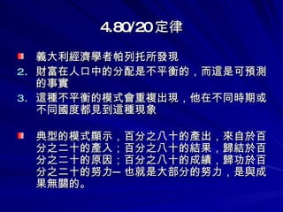 4.80/20 定律 義大利經濟學者帕列托所發現 財富在人口中的分配是不平衡的，而這是可預測的事實  這種不平衡的模式會重複出現，他在不同時期或不同國度都見到這種現象   典型的模式顯示，百分之八十的產出，來自於百分之二十的產入；百分之八十的結果，歸結於百分之二十的原因；百分之八十的成績，歸功於百分之二十的努力─也就是大部分的努力，是與成果無關的。 