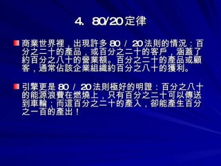 4.  80/20 定律 商業世界裡，出現許多 80 ／ 20 法則的情況：百分之二十的產品，或百分之二十的客戶，涵蓋了約百分之八十的營業額。百分之二十的產品或顧客，通常佔該企業組織約百分之八十的獲利。 引擎更是 80 ／ 20 法則極好的明證：百分之八十的能源浪費在燃燒上，只有百分之二十可以傳送到車輪；而這百分之二十的產入，卻能產生百分之一百的產出！ 