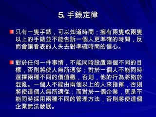 5. 手錶定律 只有一隻手錶，可以知道時間；擁有兩隻或兩隻以上的手錶並不能告訴一個人更準確的時間，反而會讓看表的人失去對準確時間的信心。   對於任何一件事情，不能同時設置兩個不同的目標，否則將使人無所適從；對於一個人不能同時選擇兩種不同的價值觀，否則，他的行為將陷於混亂。一個人不能由兩個以上的人來指揮，否則將使這個人無所適從；而對於一個企業，更是不能同時採用兩種不同的管理方法，否則將使這個企業無法發展。 