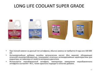 LONG LIFE COOLANT SUPER GRADEПри полной замене на данный тип антифриза, обычно замена не требуется 4 года или 100 000 км. Антикоррозийные добавки линейки органических кислот (без аминов), обладающие отличной износоустойчивостью, показывают отличные антикоррозийные характеристики для радиатора, не зависимо от свойств материала двигателя. Используется неразбавленный антифриз, температура замерзания неразбавленного антифриза составляет -40 С, также идеально подходит в качестве добавки. 10