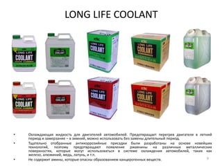 LONG LIFE COOLANTОхлаждающая жидкость для двигателей автомобилей. Предотвращает перегрев двигателя в летний период и замерзание – в зимний, можно использовать без замены длительный период.Тщательно отобранные антикоррозийные присадки были разработаны на основе новейших технологий, поэтому предотвращают появление ржавчины на различных металлических поверхностях, которые могут использоваться в системе охлаждения автомобилей, таких как железо, алюминий, медь, латунь, и т.п. Не содержит амины, которые опасны образованием канцерогенных веществ. 9