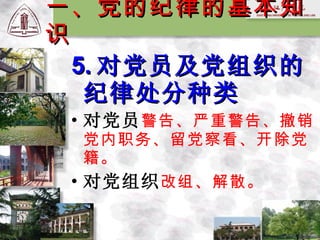 5. 对党员及党组织的纪律处分种类 对党员 警告、严重警告、撤销党内职务、留党察看、开除党籍。 对党组织 改组、解散。 一、党的纪律的基本知识 