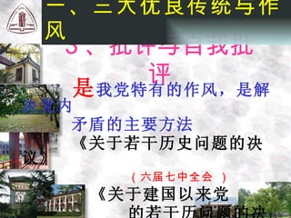 是 我党特有的作风，是解决党内 矛盾的主要方法 《关于若干历史问题的决议》 （六届七中全会 ） 《关于建国以来党 的若干历问题的决议》 （十一届六中全会 ）   一、三大优良传统与作风 3 、批评与自我批评 
