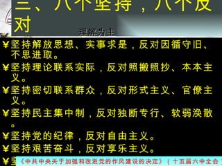 三、八个坚持，八个反对  坚持解放思想、实事求是，反对因循守旧、不思进取。 坚持理论联系实际，反对照搬照抄、本本主义。 坚持密切联系群众，反对形式主义、官僚主义。 坚持民主集中制，反对独断专行、软弱涣散。 坚持党的纪律，反对自由主义。 坚持艰苦奋斗，反对享乐主义。 坚持清正廉洁，反对以权谋私。 坚持任人唯贤，反对用人上的不正之风  《中共中央关于加强和改进党的作风建设的决定》（十五届六中全会）   理解为主 