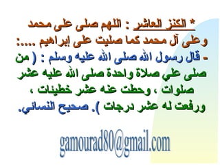     *  الكنز  العاشر   :  اللهم صلى على محمد وعلى آل محمد كما صليت على إبراهيم  ....: -  قال رسول الله صلى الله علي ه  وسلم  : (  من صلى علي صلاة واحدة صلى الله عليه عشر صلوات ، وحطت عنه عشر خطيئات ، ورفعت له عشر درجات   ).  صحيح النسائي . [email_address] 