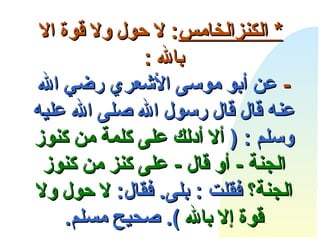       *  الكنز الخامس :  لا حول ولا قوة الا   بالله  : -   عن أبو موسى الأشعري رضي الله عنه قال قال رسول الله صلى الله علي ه  وسلم  : (   ألا أدلك على كلمة من كنوز الجنة  -  أو قال  -  على كنز من كنوز الجنة؟  فقلت  :  بلى .  فقال :   لا حول ولا قوة إلا بالله  ).  صحيح مسلم . 