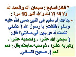       *  الكنز السابع   :  سبحان الله والحمد لله ولا إله إلا الله والله أكبر  10  مرة  : -   جاءت أم سليم إلى النبي صلى الله عليه وسلم ، فقالت :  يا رسول الله  !  علمني كلمات أدعو بهن في صلاتي؟ قال : (  سبحي الله عشرا ، واحمديه عشرا ، وكبريه عشرا ، ثم سليه حاجتك يقل  :  نعم نعم   ).  صحيح النسائي . 