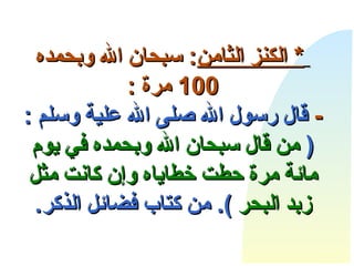       *  الكنز  الثامن :  سبحان الله وبحمده  100  مرة  : -   قال رسول الله صلى الله علية وسلم  : (  من قال سبحان الله وبحمده في يوم مائة مرة حطت خطاياه وإن كانت مثل زبد البحر   ).  من كتاب فضائل الذكر . 