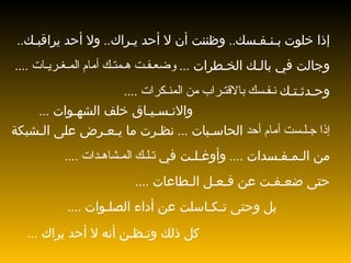 إذا خلوت   بـنـفـسك ..  وظننت أن لا أحد يـراك ..  ولا أحد يراقبـك .. وجالت في بالـك الخـطرات  ...  وضعـفـت هـمتـك أمام المـغـريـات  ....  وحـدثـتـك  نـفـسك بالاقتـراب من المنـكرات  ....  والانـسـيـاق خلف الشهـوات  ...  إذا جـلـست أمام أحد  الحاسـبات  ...  نظـرت ما يـعـرض على الـشبكة  من الـمـفـسدات  ....  وأوغـلـت في  تـلـك المـشاهـدات  ....  حتى ضعـفـت عن فـعـل الـطاعات  .... بل وحتى تـكـاسلت عن أداء الصلـوات  ....  كل ذلك وتـظـن أنه لا أحد يراك  ...  