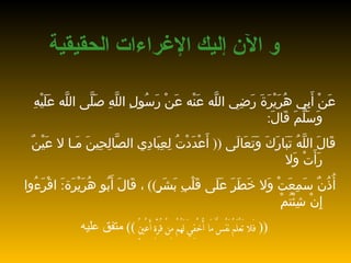 و الآن إليك الإغراءات الحق ي قية عَنْ أَبِي هُرَيْرَةَ رَضِي اللَّه عَنْه   عَنْ رَسُولِ اللَّهِ صَلَّى اللَّه عَلَيْهِ وَسَلَّمَ قَالَ : قَالَ   اللَّهُ تَبَارَكَ وَتَعَالَى  ((  أَعْدَدْتُ لِعِبَادِي الصَّالِحِينَ   مَـا لا عَيْنٌ رَأَتْ وَلا أُذُنٌ سَمِعَتْ وَلا خَطَرَ عَلَى قَلْبِ   بَشَرٍ ))  ، قَالَ أَبُو هُرَيْرَة : َ   اقْرَءُوا إِنْ شِئْتُمْ  ((  فَلا تَعْلَمُ   نَفْسٌ مَا أُخْفِيَ لَهُمْ مِنْ   قُرَّةِ   أَعْيُنٍ  ))   متفق عليه 