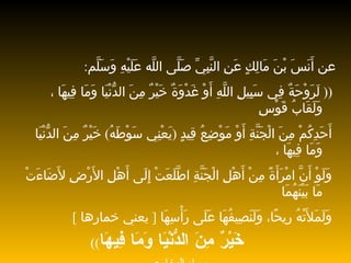 عن أَنَسَ بْنَ مَالِكٍ عَنِ النَّبِيِّ   صَلَّى اللَّه عَلَيْهِ وَسَلَّم : ((  لَرَوْحَةٌ فِي سَبِيلِ اللَّهِ أَوْ   غَدْوَةٌ خَيْرٌ مِنَ الدُّنْيَا وَمَا فِيهَا ، وَلَقَابُ قَوْسِ أَحَدِكُمْ مِنَ   الْجَنَّةِ أَوْ مَوْضِعُ قِيدٍ  ( يَعْنِي سَوْطَهُ )  خَيْرٌ   مِنَ الدُّنْيَا   وَمَا فِيهَا ، وَلَوْ أَنَّ امْرَأَةً مِنْ أَهْلِ   الْجَنَّةِ اطَّلَعَتْ   إِلَى أَهْلِ الأَرْضِ لأَضَاءَتْ مَا بَيْنَهُمَا وَلَمَلأَتْهُ رِيحًا،   وَلَنَصِيفُهَا عَلَى رَأْسِهَا  [  يعني خمارها  ]   خَيْرٌ مِنَ الدُّنْيَا وَمَا   فِيهَا ))   رواه البخاري 