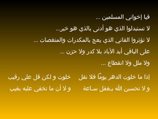 فيا إخواني   المسلمين  ... لا تستبدلوا الذي هو أدنى بالذي هو خير ... لا تؤثروا   الفاني الذي   يعج بالمكدرات والمنغصات  ... على الباقي أبد الآباد بلا كدر ولا حزن  ... ولا ملل ولا انقطاع   ... إذا ما خلوت الدهر يوماً فلا تقل خلوت و لكن قل علي رقيب و لا تحسبن الله يـغفل سـاعة و لا أن ما تخفي عليه يغيب 