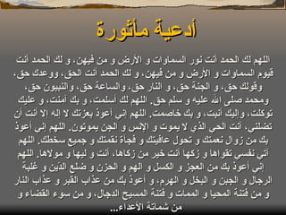 أدعية مأثورة  اللهم لك الحمد أنت نور السماوات و الأرض و من فيهن، و لك الحمد أنت قيوم السماوات و الأرض و من فيهن، و لك الحمد أنت الحق، ووعدك حق، وقولك حق، و الجنة حق، و النار حق، والساعة حق، والنبيون حق، ومحمد صلى الله عليه و سلم حق .  اللهم لك أسلمت، و بك آمنت، و عليك توكلت، وإليك أنبت، و بك خاصمت .  اللهم إني أعوذ بعزتك لا إله إلا أنت أن تضلني، أنت الحي الذي لا يموت و الإنس و الجن يموتون .  اللهم إني أعوذ بك من زوال نعمتك و تحول عافيتك و فجأة نقمتك و جميع سخطك .  اللهم آتي نفسي تقواها و زكها أنت خير من زكاها، أنت و ليها و مولاها .  اللهم إني أعوذ بك من العجز و الكسل و الهم و الحزن و ضلع الدّين و غلبة الرجال و الجبن و البخل و الهرم، و أعوذ بك من عذاب القبر و عذاب النار و من فتنة المحيا و الممات و فتنة المسيح الدجال، و من سوء القضاء و من شماتة الأعداء ...  