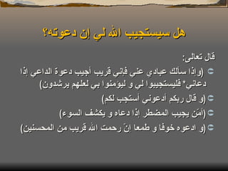 هل سيستجيب الله لي إن دعوته؟ قال تعالى : ( وإذا سألك عبادي عني فإني قريب أجيب دعوة الداعي إذا دعاني *  فليستجيبوا لي و ليؤمنوا بي لعلهم يرشدون ) ( و قال ربكم أدعوني أستجب لكم ) ( أمّن يجيب المضطر إذا دعاه و يكشف السوء ) ( و ادعوه خوفا و طمعا إنّ رحمت الله قريب من المحسنين ) 