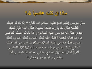 ماذا إن كنت عاصياً لله؟ سأل موسى  ( كليم الله )  عليه السلام الله فقال : ”  إذا ناداك عبدك الطائع فقال لك يا رب فماذا تجيبه؟ فقال الله :  أقول لبيك عبدي .  فقال له موسى عليه السلام :  و إذا ناداك عبدك العاصي يا رب فماذا تجيبه؟ فقال الله :  لبيك عبدي، لبيك عبدي، لبيك عبدي .  فقال موسى عليه السلام مستغربا :  أي ربي قد أجبت الطائع بلبيك عبدي مرة واحدة بينما أعدتها ثلاثاً للعاصي فلم؟ !  فقال الله :  لأن الطائع دعاني بعمله أما العاصي فقد دعاني و هو يرجو رحمتي“  