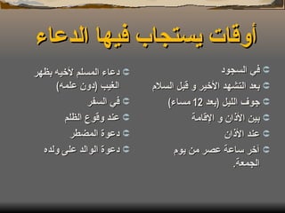 أوقات يستجاب فيها الدعاء  في السجود بعد التشهد الأخير و قبل السلام جوف الليل  ( بعد  12  مساء ) بين الأذان و الإقامة عند الأذان آخر ساعة عصر من يوم الجمعة . دعاء المسلم لأخيه بظهر الغيب  ( دون علمه ) في السفر عند وقوع الظلم دعوة المضطر دعوة الوالد على ولده 