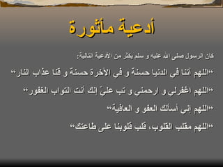 أدعية مأثورة كان الرسول صلى الله عليه و سلم يكثر من الأدعية التالية : ” اللهم آتنا في الدنيا حسنة و في الآخرة حسنة و قنا عذاب النار“ ” اللهم اغفرلي و ارحمني و تب عليّ إنك أنت التواب الغفور“ ” اللهم إني أسألك العفو و العافية“ ” اللهم مقلب القلوب، قلب قلوبنا على طاعتك“ 