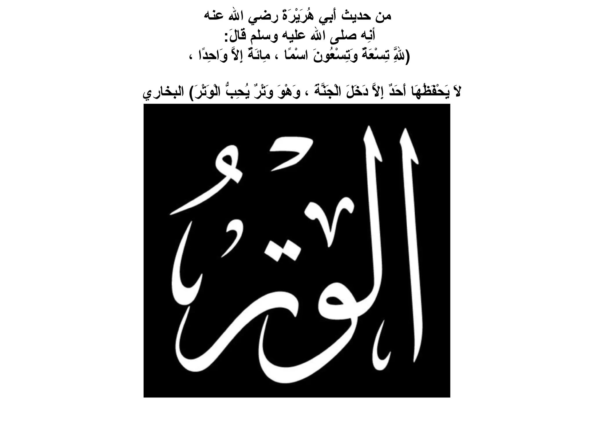من حديث أَبِي هُرَيْرَةَ رضي الله عنه أنِه صلى الله عليه وسلم قَالَ :  ( لِلَّهِ تِسْعَةٌ وَتِسْعُونَ اسْمًا ، مِائَةٌ إِلاَّ وَاحِدًا ،  لاَ يَحْفَظُهَا أَحَدٌ إِلاَّ دَخَلَ الْجَنَّةَ ، وَهْوَ وَتْرٌ يُحِبُّ الْوَتْرَ )   البخاري   