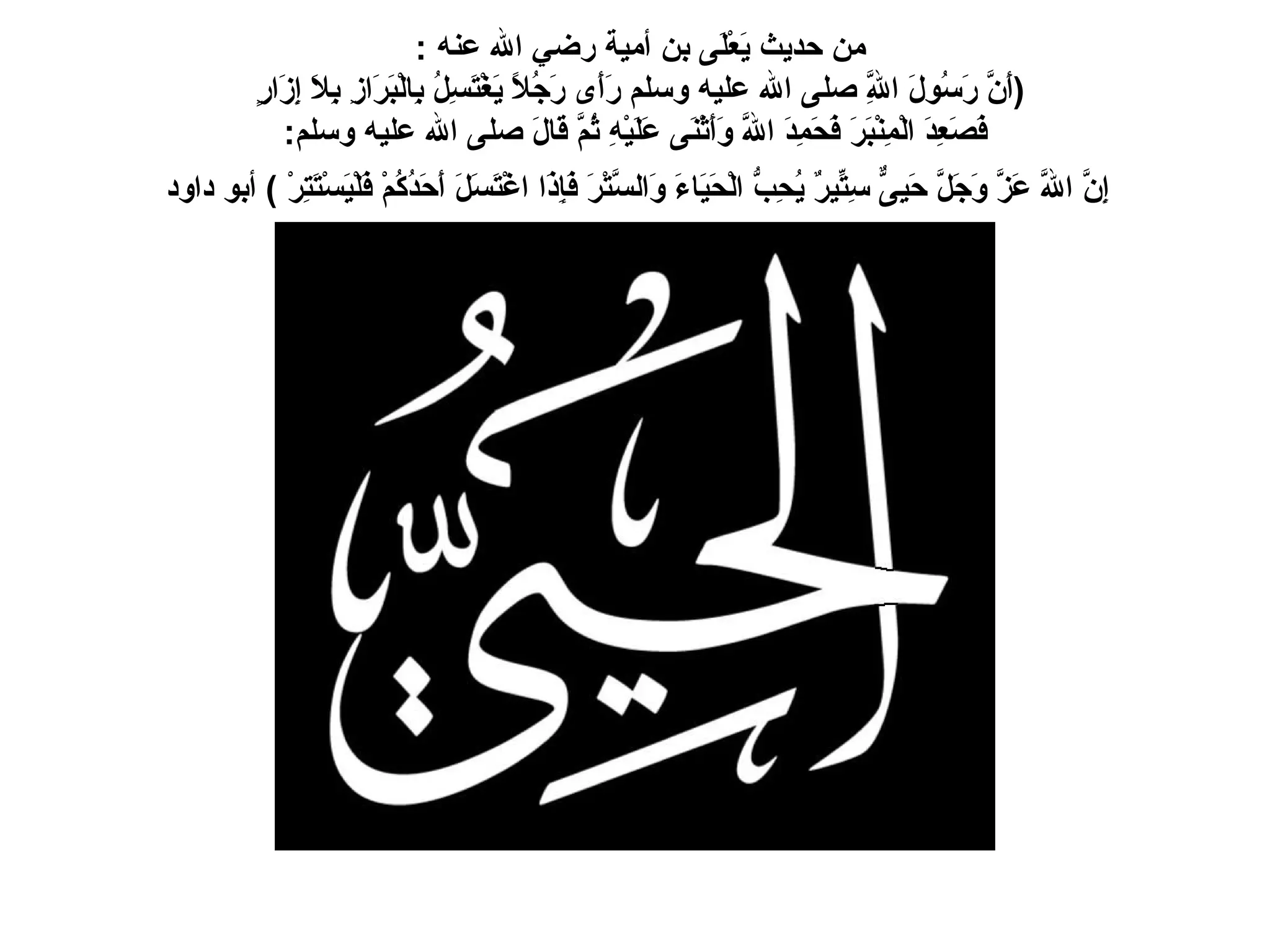 من حديث يَعْلَى بن أمية رضي الله عنه  :  ( أَنَّ رَسُولَ اللَّهِ صلى الله عليه وسلم رَأَى رَجُلاً يَغْتَسِلُ بِالْبَرَازِ بِلاَ إِزَارٍ   فَصَعِدَ الْمِنْبَرَ فَحَمِدَ اللَّهَ وَأَثْنَى عَلَيْهِ ثُمَّ قَالَ صلى الله عليه وسلم :    إِنَّ اللَّهَ عَزَّ وَجَلَّ حَيِىٌّ سِتِّيرٌ يُحِبُّ الْحَيَاءَ وَالسَّتْرَ فَإِذَا اغْتَسَلَ أَحَدُكُمْ فَلْيَسْتَتِرْ  )   أبو داود   