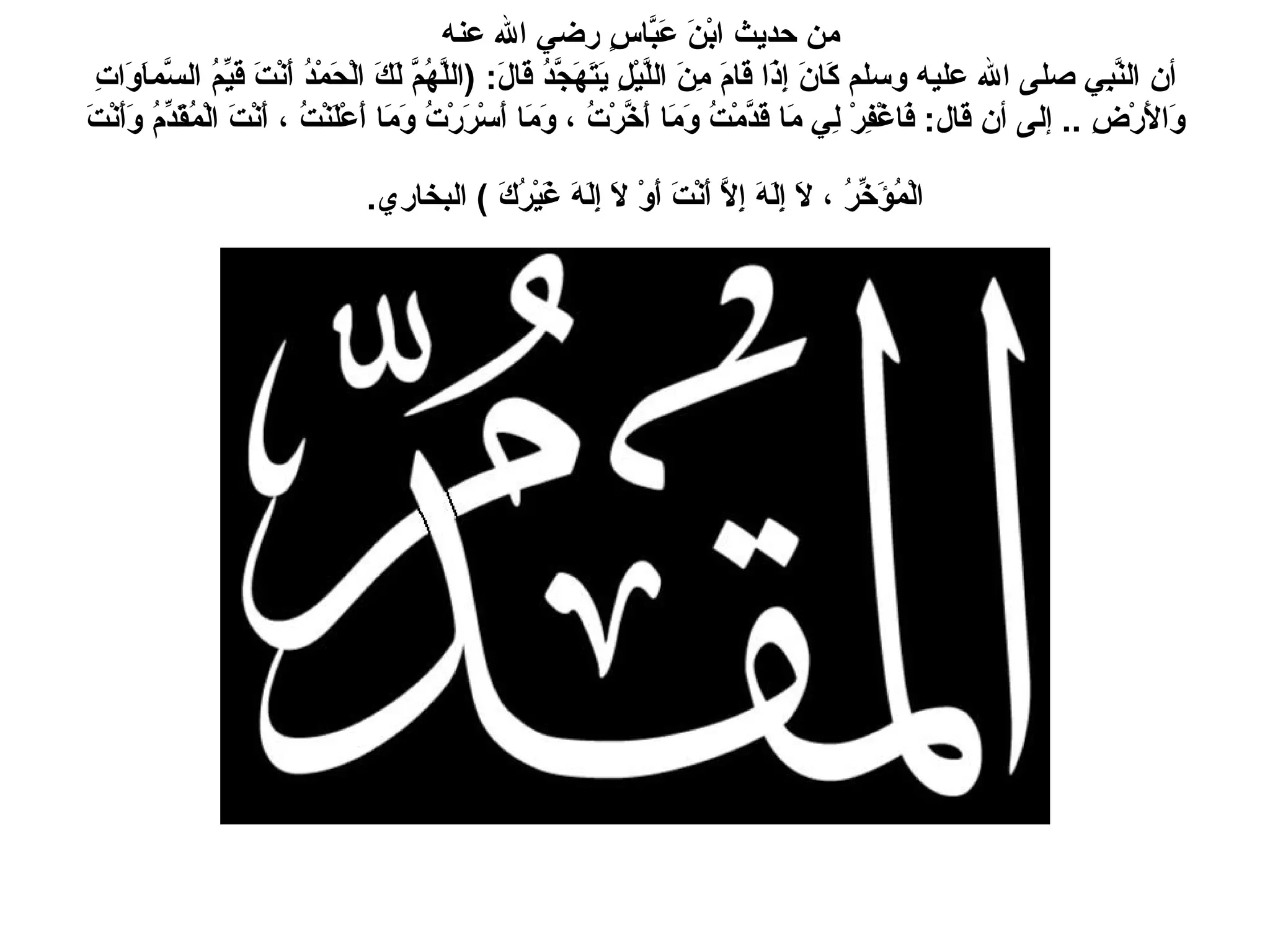 من حديث ابْنَ عَبَّاسٍ رضي الله عنه  أن النَّبِي صلى الله عليه وسلم كَانَ إِذَا قَامَ مِنَ اللَّيْلِ يَتَهَجَّدُ قَالَ : ( اللَّهُمَّ لَكَ الْحَمْدُ أَنْتَ قَيِّمُ السَّماَوَاتِ وَالأَرْضِ  ..  إلى أن قال :  فَاغْفِرْ لِي مَا قَدَّمْتُ وَمَا أَخَّرْتُ ، وَمَا أَسْرَرْتُ وَمَا أَعْلَنْتُ ، أَنْتَ الْمُقَدِّمُ وَأَنْتَ الْمُؤَخِّرُ ، لاَ إِلَهَ إِلاَّ أَنْتَ أَوْ لاَ إِلَهَ غَيْرُكَ  )  البخاري .   
