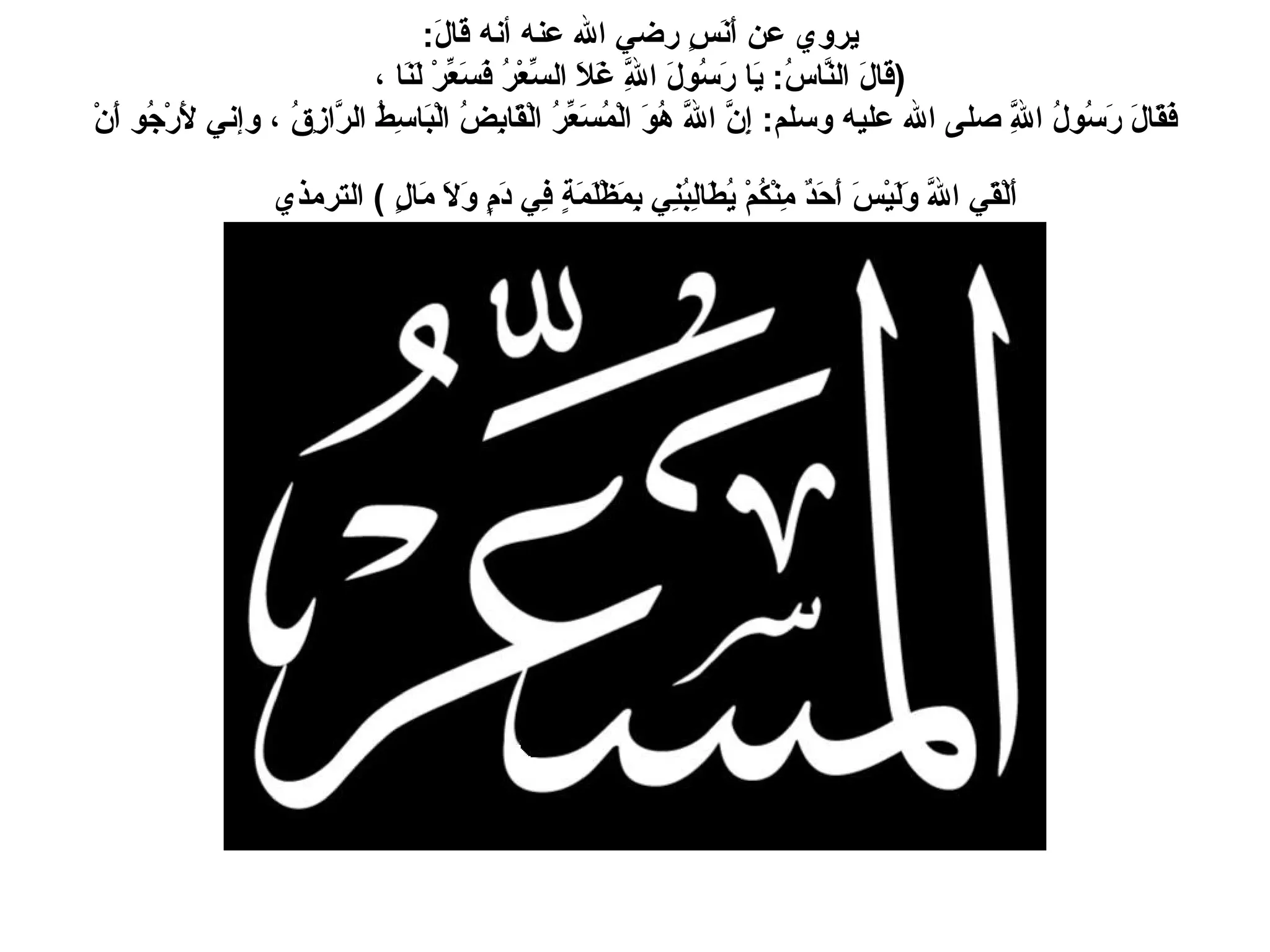 يروي عن أَنَسٍ رضي الله عنه أنه قَالَ :  ( قَالَ النَّاسُ :  يَا رَسُولَ اللَّهِ غَلاَ السِّعْرُ فَسَعِّرْ لَنَا ،  فَقَالَ رَسُولُ اللَّهِ صلى الله عليه وسلم :  إِنَّ اللَّهَ هُوَ الْمُسَعِّرُ الْقَابِضُ الْبَاسِطُ الرَّازِقُ ، وإني لأَرْجُو أَنْ أَلْقَي اللَّهَ وَلَيْسَ أَحَدٌ مِنْكُمْ يُطَالِبُنِي بِمَظْلَمَةٍ فِي دَمٍ وَلاَ مَالٍ  )  الترمذي   