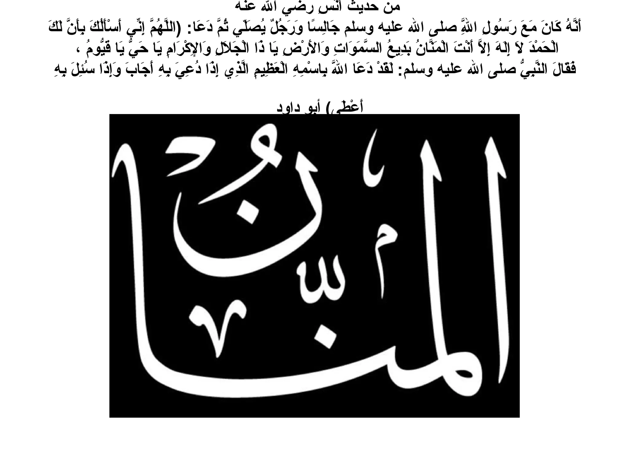 من حديث أَنَسِ رضي الله عنه  أَنَّهُ كَانَ مَعَ رَسُولِ اللَّهِ صلى الله عليه وسلم جَالِسًا وَرَجُلٌ يُصَلّي ثُمَّ دَعَا : ( اللَّهُمَّ إِنِّي أَسْأَلُكَ بِأَنَّ لَكَ الْحَمْدَ لاَ إِلَهَ إِلاَّ أَنْتَ الْمَنَّانُ بَدِيعُ السَّمَوَاتِ وَالأَرْضِ يَا ذَا الْجَلاَلِ وَالإِكْرَامِ يَا حَيُّ يَا قَيُّومُ ،  فَقَالَ النَّبِيُّ صلى الله عليه وسلم :  لَقَدْ دَعَا اللَّهَ بِاسْمِهِ الْعَظِيمِ الَّذِي إِذَا دُعِيَ بِهِ أَجَابَ وَإِذَا سُئِلَ بِهِ أَعْطَى )  أبو داود   