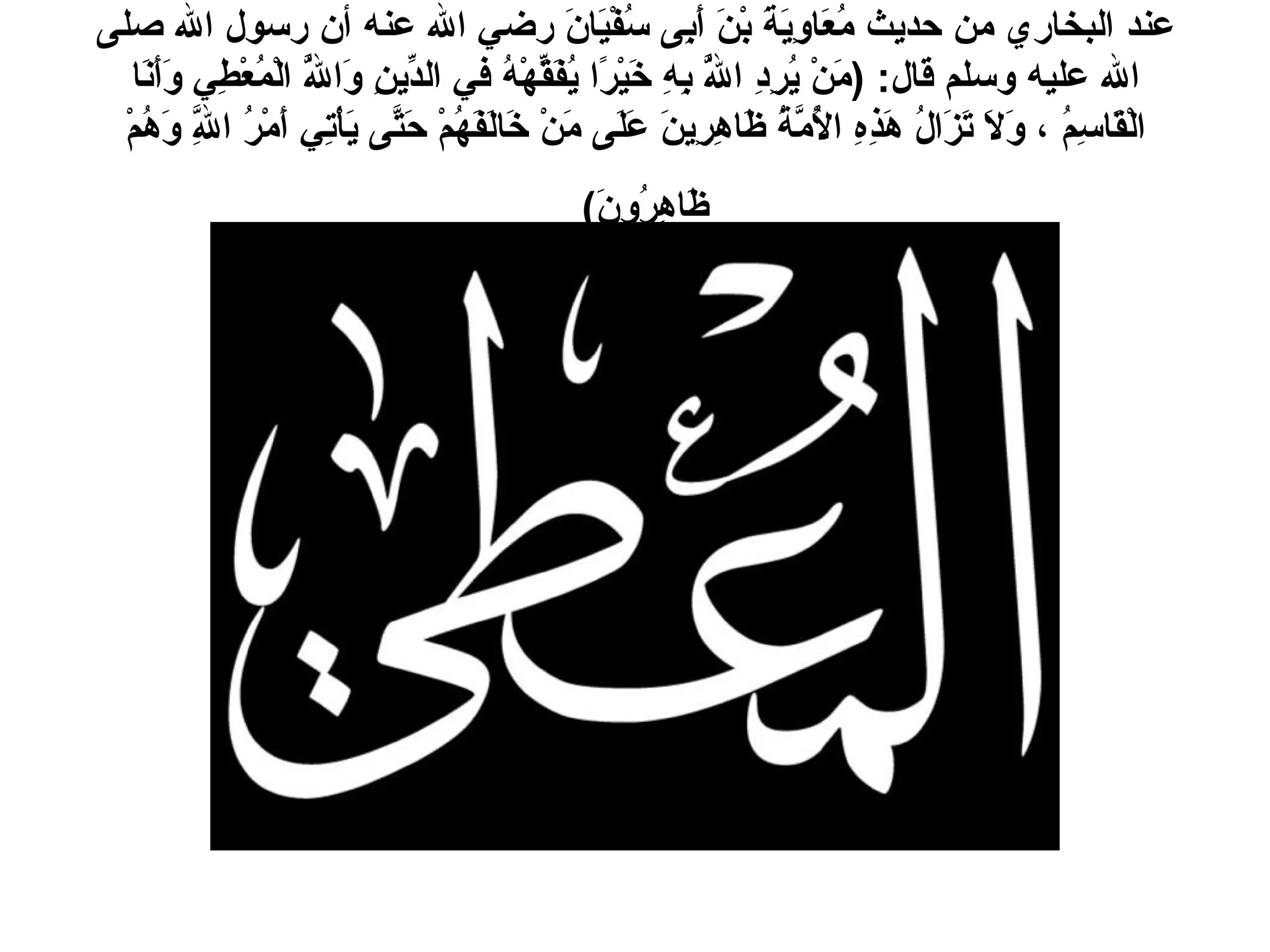 عند البخاري من حديث مُعَاوِيَةَ بْنَ أَبِى سُفْيَانَ رضي الله عنه أن رسول الله صلى الله عليه وسلم قال : ( مَنْ يُرِدِ اللَّهُ بِهِ خَيْرًا يُفَقِّهْهُ في الدِّينِ وَاللَّهُ الْمُعْطِي وَأَنَا الْقَاسِمُ ، وَلاَ تَزَالُ هَذِهِ الأُمَّةُ ظَاهِرِينَ عَلَى مَنْ خَالَفَهُمْ حَتَّى يَأْتِي أَمْرُ اللَّهِ وَهُمْ ظَاهِرُونَ )   