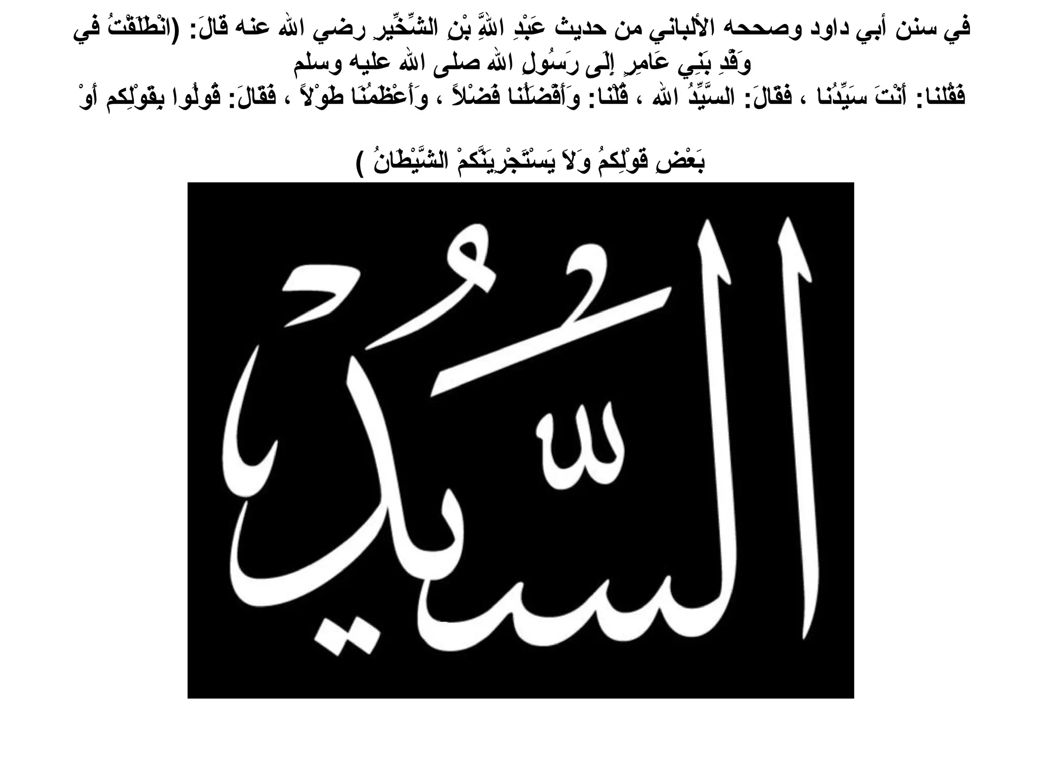 في سنن أبي داود وصححه الألباني من حديث عَبْدِ اللَّهِ بْنِ الشِّخِّيرِ رضي الله عنه قالَ : ( انْطَلَقْتُ في وَفْدِ بَنِي عَامِرٍ إِلَى رَسُولِ الله صلى الله عليه وسلم فَقُلنا :  أَنْتَ سَيِّدُنا ، فقَالَ :  السَّيِّدُ الله ، قُلْنا :  وَأَفْضَلُنا فَضْلاً ، وَأَعْظَمُنَا طَوْلاً ، فَقَالَ :  قُولُوا بِقَوْلِكم أَوْ بَعْضِ قَوْلِكمُ وَلاَ يَسْتَجْرِيَنَّكمْ الشَّيْطَانُ  )   