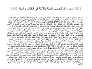 ۩۞۩ أسماء الله الحسنى الثابتة بالأدلة في الكتاب والسنة ۩۞۩ بسم الله الرحمن الرحيم  . الحمد لله والصلاة والسلام على رسول الله وبعد قضية أسماء الله من أعظم قضايا التوحيد والعقيدة والخطأ فيها قد يوقع في الإلحاد الذي قال الله عنه فقال :( وَذَرُوا الَّذِينَ يُلْحِدُونَ فِي أَسْمَائِهِ سَيُجْزَوْنَ مَا كَانُوا يَعْمَلُونَ ) ( الأعرا�� :180) .  ونهيب بإخواننا الدعاة والأساتذة ألا يتعجلوا في الكلام على الموضوع قبل القراءة والاطلاع على الأبحاث وقراءتها جيدا حتى لا يقع في الحرج الشديد أو الأسف على ما بدر منه ، لأننا نعلم أنه مخلص صادق النية يحب الله ورسوله صلى الله عليه وسلم، فلا بد أولا أن يتحقق من النقاط التالية ويبحث عنها ويتأكد من أدلته وهي : 1. أنه لم يثبت عن النبي صلى الله عليه وسلم تعيين الأسماء الحسنى التسعة والتسعين في نص واحد فالأسماء التسعة والتسعون التي يحفظها الناس ليست نصا قرآنيا أو نبويا . 2. أن يعلم أن الوليد بن مسلم هو من جمع الأسماء المشهورة منذ ألف عام وأدرجها في الحديث أبي هريرة المتفق عليه . 3.  أن يبحث عن إجابة السائل لو سأله :  كيف اشتهرت الأسماء التي جمعها الوليد بن مسلم وهي ليست قرآن ولا سنة ؟  4. أن يعلم اتفاق علماء الأمة الإسلامية سلفا وخلفا ما عدا المعتزلة أهل الضلال على أن الأسماء الحسنى توقيفية على النص، فدورنا تجاه أسماء الله الحسنى الجمع والإحصاء ثم الحفظ والدعاء وليس الاشتقاق والإنشاء  . 5. من الذي سمى الله المعز المذل المبدئي المعيد الضار النافع وهل ورد دليل في القرآن أو السنة على تسمية بالضار أو وصفه به؟  6. أن يطلع على ما جمعه العلامة الحافظ ابن حجر في فتح الباري  11/ 222  ونقده لجمع الوليد بن مسلم واستبداله لسبعة وعشرين اسما  . 7. أن المقصود بأن بقول أهل السنة : إ�� أسماء الله غير محصورة في عدد معين يعنون الأسماء الكلية، وهي مجموع الغيبية والأسماء الموجودة في القرآن والسنة  . 8. بعد ذلك يقدم للناس الأسماء الحسنى الثابتة بأدلتها ونصوصها وسوف نتفق معه بإذن الله .  أما أن يكون أستاذا في مكانة أستاذنا الدكتور عبد الرحمن العدوي أو أستاذنا الدكتور عبد المعطي بيومي، أو فضيلة الشيخ محمد العويد ، ولا يعلمون أن الوليد بن مسلم هو من جمع الأسماء المشهورة منذ ألف عام وأدرجها في حديث أبي هريرة المتفق عليه، ويكلمون الناس في قناة  MBC  ( والمود��ن تي في )  على أنها من الصحيح المرفوع  .  أو لا يستطيع أن يفرق بين الاسم والوصف كما فعل الشيخ العويد في فتواه ، فهم مسئولون أمام الله عن كل من أخذ برأيهم .  والله ولي التوفيق  