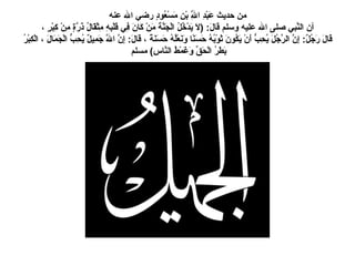 من حديث عَبْدِ اللَّهِ بْنِ مَسْعُودٍ رضي الله عنه أن النَّبي صلى الله عليه وسلم قَالَ : ( لاَ يَدْخُلُ الْجَنَّةَ مَنْ كَانَ فِي قَلْبِهِ مِثْقَالُ ذَرَّةٍ مِنْ كِبْرٍ ، قَالَ رَجُلٌ :  إِنَّ الرَّجُلَ يُحِبُّ أَنْ يَكُونَ ثَوْبُهُ حَسَنًا وَنَعْلُهُ حَسَنَةً ، قَالَ :  إِنَّ اللَّهَ جَمِيلٌ يُحِبُّ الْجَمَالَ ، الْكِبْرُ بَطَرُ الْحَقِّ وَغَمْطُ النَّاسِ )   مسلم   