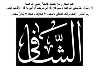 عند البخاري من حديث عَائِشَةَ رضي الله عنها أَنَّ رَسُولَ اللَّهِ صلى الله عليه وسلم كَانَ إِذَا أَتَي مَرِيضًا أَوْ أُتِي بِهِ قَالَ : ( أَذْهِبِ الْبَاسَ رَبَّ النَّاسِ ، اشْفِ وَأَنْتَ الشَّافِي لاَ شِفَاءَ إِلاَّ شِفَاؤُكَ ، شِفَاءً لاَ يُغَادِرُ سَقَمًا )   