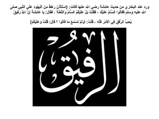 ورد عند البخاري من حديث عَائِشَةَ رضي الله عنها قَالَتِ : ( اسْتَأْذَنَ رَهْطٌ مِنَ الْيَهُودِ عَلَي النَّبِي صلى الله عليه وسلم فَقَالُوا السَّامُ عَلَيْكَ ، فَقُلْتُ بَلْ عَلَيْكُمُ السَّامُ وَاللَّعْنَةُ ، فَقَالَ :  يَا عَائِشَةُ إِنَّ اللَّهَ رَفِيقٌ يُحِبُّ الرِّفْقَ فِي الأَمْرِ كُلِّهِ ، قُلْتُ :  أَوَلَمْ تَسْمَعْ مَا قَالُوا ؟ قَالَ :  قُلْتُ وَعَلَيْكُمْ )   